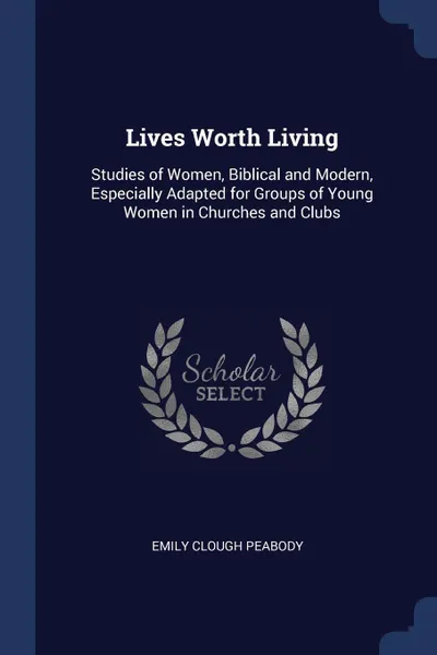 Обложка книги Lives Worth Living. Studies of Women, Biblical and Modern, Especially Adapted for Groups of Young Women in Churches and Clubs, Emily Clough Peabody