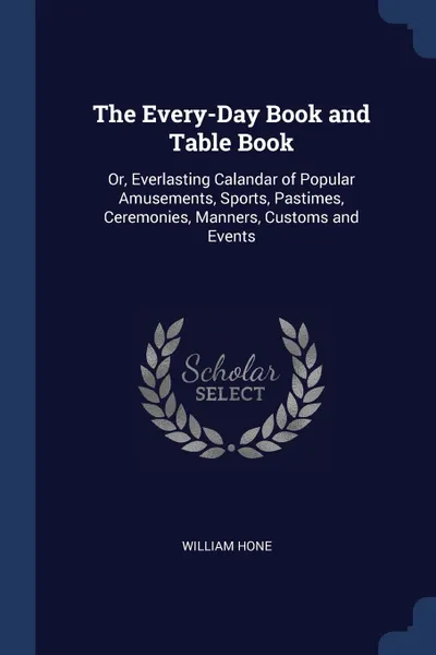 Обложка книги The Every-Day Book and Table Book. Or, Everlasting Calandar of Popular Amusements, Sports, Pastimes, Ceremonies, Manners, Customs and Events, William Hone