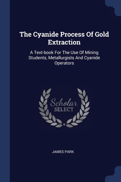 Обложка книги The Cyanide Process Of Gold Extraction. A Text-book For The Use Of Mining Students, Metallurgists And Cyanide Operators, James Park