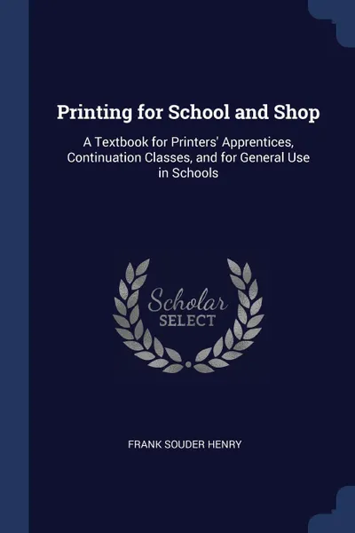 Обложка книги Printing for School and Shop. A Textbook for Printers' Apprentices, Continuation Classes, and for General Use in Schools, Frank Souder Henry