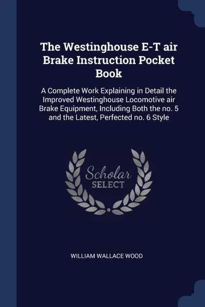 Обложка книги The Westinghouse E-T air Brake Instruction Pocket Book. A Complete Work Explaining in Detail the Improved Westinghouse Locomotive air Brake Equipment, Including Both the no. 5 and the Latest, Perfected no. 6 Style, William Wallace Wood