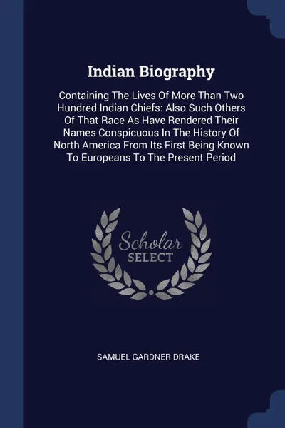 Обложка книги Indian Biography. Containing The Lives Of More Than Two Hundred Indian Chiefs: Also Such Others Of That Race As Have Rendered Their Names Conspicuous In The History Of North America From Its First Being Known To Europeans To The Present Period, Samuel Gardner Drake