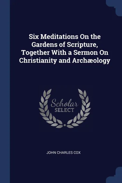 Обложка книги Six Meditations On the Gardens of Scripture, Together With a Sermon On Christianity and Archaeology, John Charles Cox