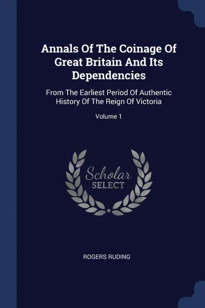 Обложка книги Annals Of The Coinage Of Great Britain And Its Dependencies. From The Earliest Period Of Authentic History Of The Reign Of Victoria; Volume 1, Rogers Ruding