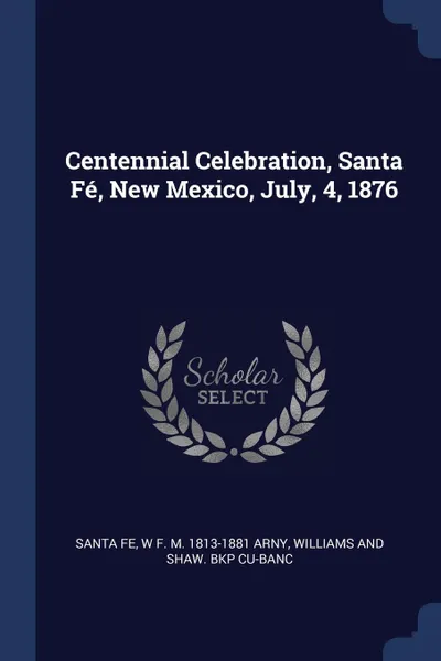 Обложка книги Centennial Celebration, Santa Fe, New Mexico, July, 4, 1876, Santa Fe, W F. M. 1813-1881 Arny, Williams and Shaw. bkp CU-BANC