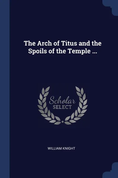 Обложка книги The Arch of Titus and the Spoils of the Temple ..., William Knight