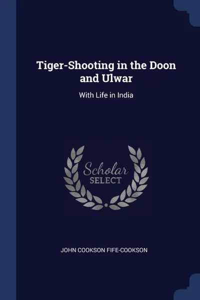 Обложка книги Tiger-Shooting in the Doon and Ulwar. With Life in India, John Cookson Fife-Cookson