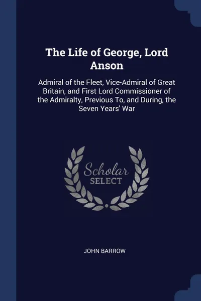 Обложка книги The Life of George, Lord Anson. Admiral of the Fleet, Vice-Admiral of Great Britain, and First Lord Commissioner of the Admiralty, Previous To, and During, the Seven Years' War, John Barrow