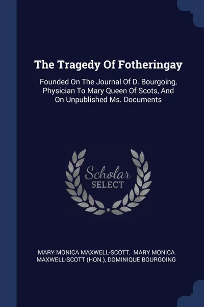 Обложка книги The Tragedy Of Fotheringay. Founded On The Journal Of D. Bourgoing, Physician To Mary Queen Of Scots, And On Unpublished Ms. Documents, Mary Monica Maxwell-Scott, Dominique Bourgoing