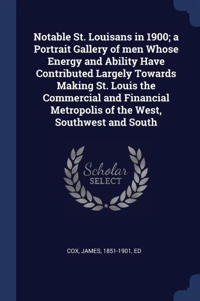 Обложка книги Notable St. Louisans in 1900; a Portrait Gallery of men Whose Energy and Ability Have Contributed Largely Towards Making St. Louis the Commercial and Financial Metropolis of the West, Southwest and South, James Cox