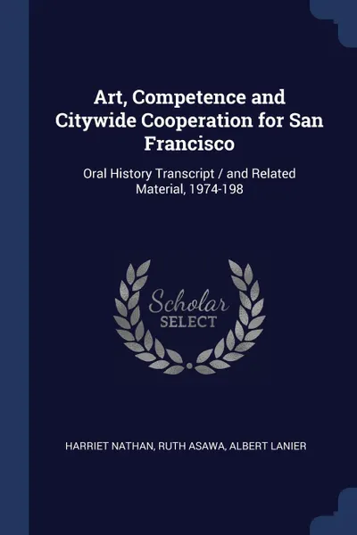 Обложка книги Art, Competence and Citywide Cooperation for San Francisco. Oral History Transcript / and Related Material, 1974-198, Harriet Nathan, Ruth Asawa, Albert Lanier