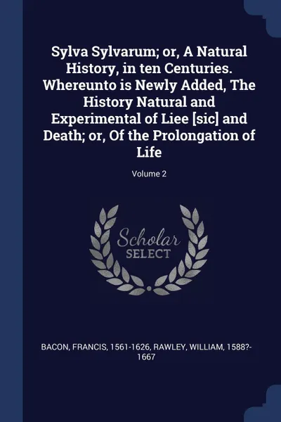 Обложка книги Sylva Sylvarum; or, A Natural History, in ten Centuries. Whereunto is Newly Added, The History Natural and Experimental of Liee .sic. and Death; or, Of the Prolongation of Life; Volume 2, Bacon Francis 1561-1626, Rawley William 1588?-1667