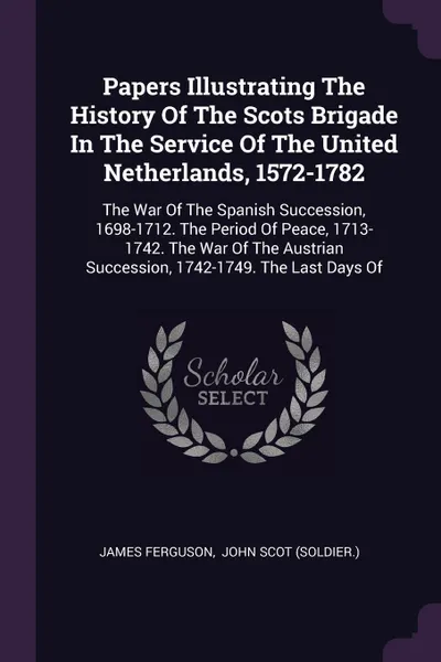 Обложка книги Papers Illustrating The History Of The Scots Brigade In The Service Of The United Netherlands, 1572-1782. The War Of The Spanish Succession, 1698-1712. The Period Of Peace, 1713-1742. The War Of The Austrian Succession, 1742-1749. The Last Days Of, James Ferguson