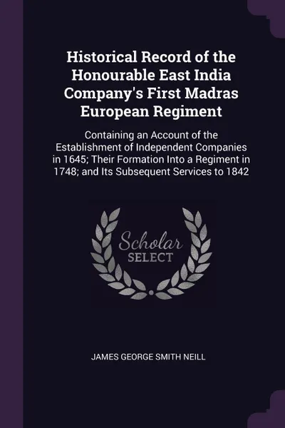 Обложка книги Historical Record of the Honourable East India Company's First Madras European Regiment. Containing an Account of the Establishment of Independent Companies in 1645; Their Formation Into a Regiment in 1748; and Its Subsequent Services to 1842, James George Smith Neill