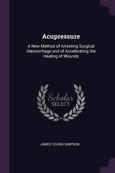 Обложка книги Acupressure. A New Method of Arresting Surgical Hoemorrhage and of Accelerating the Healing of Wounds, James Young Simpson