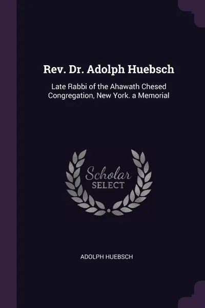 Обложка книги Rev. Dr. Adolph Huebsch. Late Rabbi of the Ahawath Chesed Congregation, New York. a Memorial, Adolph Huebsch