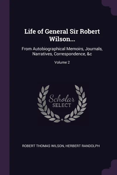 Обложка книги Life of General Sir Robert Wilson... From Autobiographical Memoirs, Journals, Narratives, Correspondence, &c; Volume 2, Robert Thomas Wilson, Herbert Randolph