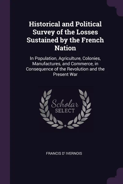 Обложка книги Historical and Political Survey of the Losses Sustained by the French Nation. In Population, Agriculture, Colonies, Manufactures, and Commerce, in Consequence of the Revolution and the Present War, Francis D' Ivernois