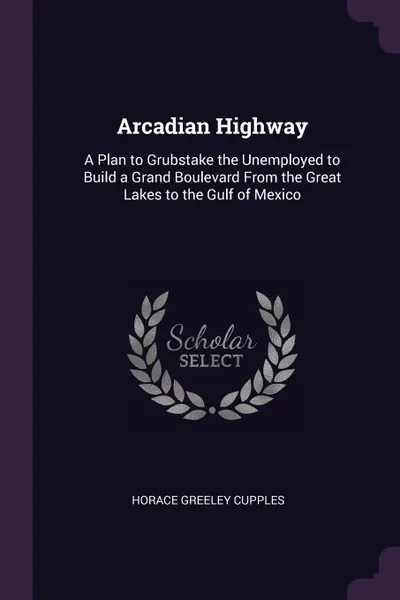 Обложка книги Arcadian Highway. A Plan to Grubstake the Unemployed to Build a Grand Boulevard From the Great Lakes to the Gulf of Mexico, Horace Greeley Cupples