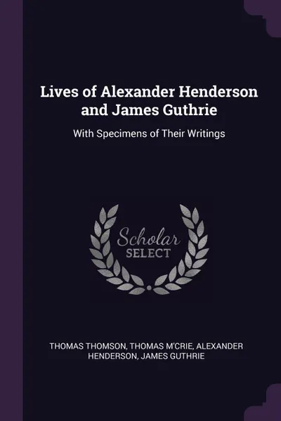 Обложка книги Lives of Alexander Henderson and James Guthrie. With Specimens of Their Writings, Thomas Thomson, Thomas M'Crie, Alexander Henderson