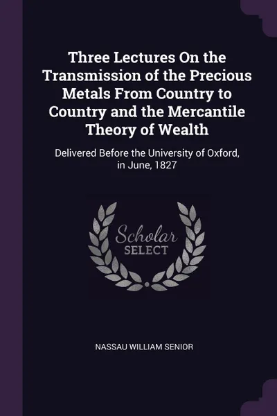 Обложка книги Three Lectures On the Transmission of the Precious Metals From Country to Country and the Mercantile Theory of Wealth. Delivered Before the University of Oxford, in June, 1827, Nassau William Senior