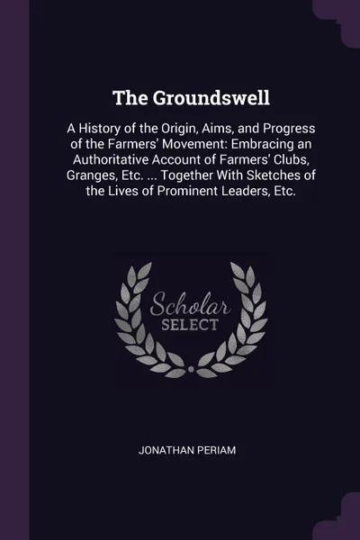 Обложка книги The Groundswell. A History of the Origin, Aims, and Progress of the Farmers' Movement: Embracing an Authoritative Account of Farmers' Clubs, Granges, Etc. ... Together With Sketches of the Lives of Prominent Leaders, Etc., Jonathan Periam