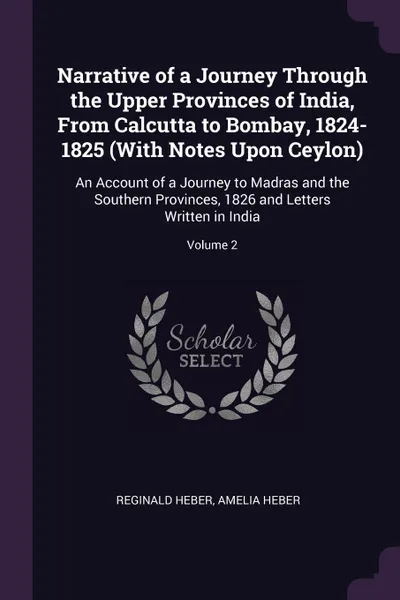 Обложка книги Narrative of a Journey Through the Upper Provinces of India, From Calcutta to Bombay, 1824-1825 (With Notes Upon Ceylon). An Account of a Journey to Madras and the Southern Provinces, 1826 and Letters Written in India; Volume 2, Reginald Heber, Amelia Heber