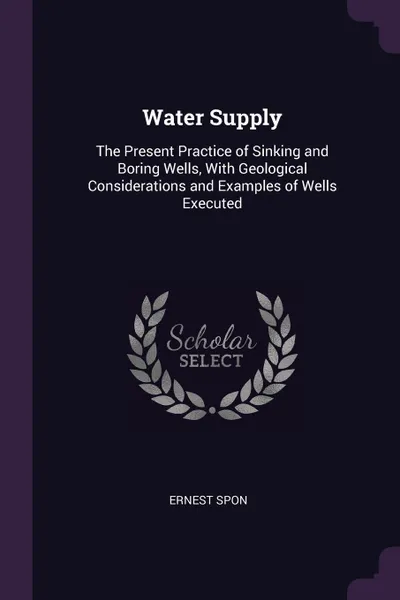 Обложка книги Water Supply. The Present Practice of Sinking and Boring Wells, With Geological Considerations and Examples of Wells Executed, Ernest Spon