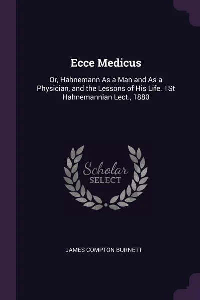 Обложка книги Ecce Medicus. Or, Hahnemann As a Man and As a Physician, and the Lessons of His Life. 1St Hahnemannian Lect., 1880, James Compton Burnett