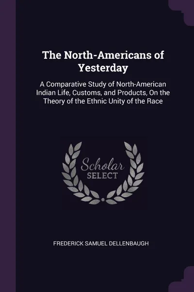 Обложка книги The North-Americans of Yesterday. A Comparative Study of North-American Indian Life, Customs, and Products, On the Theory of the Ethnic Unity of the Race, Frederick Samuel Dellenbaugh