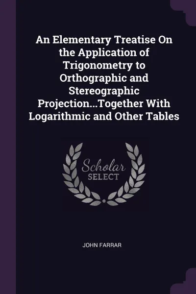 Обложка книги An Elementary Treatise On the Application of Trigonometry to Orthographic and Stereographic Projection...Together With Logarithmic and Other Tables, John Farrar