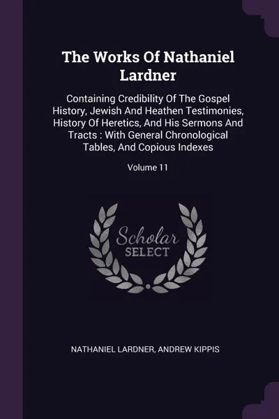 Обложка книги The Works Of Nathaniel Lardner. Containing Credibility Of The Gospel History, Jewish And Heathen Testimonies, History Of Heretics, And His Sermons And Tracts : With General Chronological Tables, And Copious Indexes; Volume 11, Nathaniel Lardner, Andrew Kippis