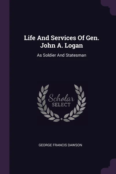 Обложка книги Life And Services Of Gen. John A. Logan. As Soldier And Statesman, George Francis Dawson