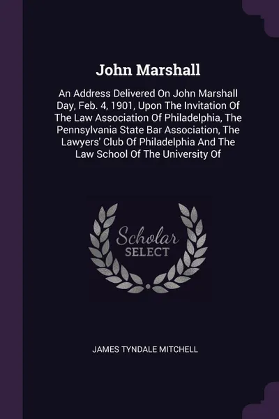 Обложка книги John Marshall. An Address Delivered On John Marshall Day, Feb. 4, 1901, Upon The Invitation Of The Law Association Of Philadelphia, The Pennsylvania State Bar Association, The Lawyers' Club Of Philadelphia And The Law School Of The University Of, James Tyndale Mitchell