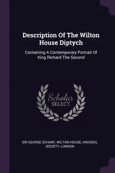 Обложка книги Description Of The Wilton House Diptych. Containing A Contemporary Portrait Of King Richard The Second, Sir George Scharf, Wilton House, Arundel Society