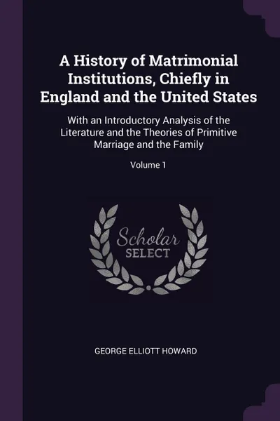 Обложка книги A History of Matrimonial Institutions, Chiefly in England and the United States. With an Introductory Analysis of the Literature and the Theories of Primitive Marriage and the Family; Volume 1, George Elliott Howard