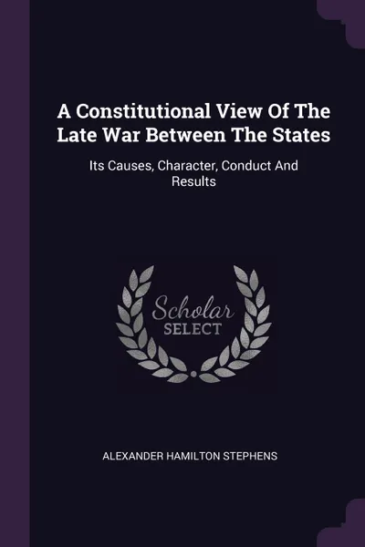 Обложка книги A Constitutional View Of The Late War Between The States. Its Causes, Character, Conduct And Results, Alexander Hamilton Stephens