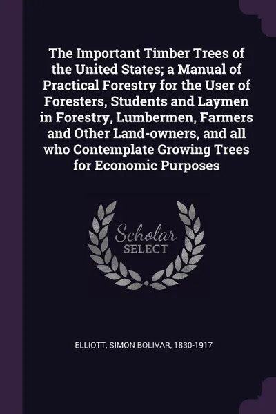 Обложка книги The Important Timber Trees of the United States; a Manual of Practical Forestry for the User of Foresters, Students and Laymen in Forestry, Lumbermen, Farmers and Other Land-owners, and all who Contemplate Growing Trees for Economic Purposes, Simon Bolivar Elliott