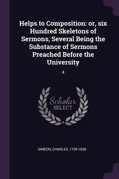 Обложка книги Helps to Composition. or, six Hundred Skeletons of Sermons, Several Being the Substance of Sermons Preached Before the University: 4, Charles Simeon