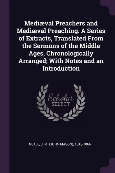 Обложка книги Mediaeval Preachers and Mediaeval Preaching. A Series of Extracts, Translated From the Sermons of the Middle Ages, Chronologically Arranged; With Notes and an Introduction, J M. 1818-1866 Neale