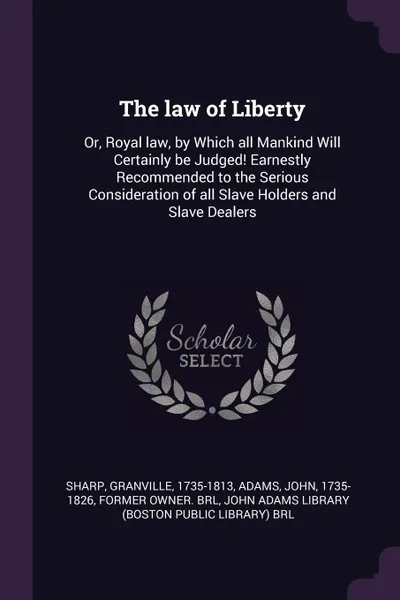 Обложка книги The law of Liberty. Or, Royal law, by Which all Mankind Will Certainly be Judged! Earnestly Recommended to the Serious Consideration of all Slave Holders and Slave Dealers, Granville Sharp, John Adams