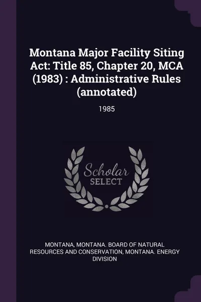 Обложка книги Montana Major Facility Siting Act. Title 85, Chapter 20, MCA (1983) : Administrative Rules (annotated): 1985, Montana Montana