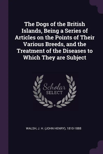 Обложка книги The Dogs of the British Islands, Being a Series of Articles on the Points of Their Various Breeds, and the Treatment of the Diseases to Which They are Subject, J H. 1810-1888 Walsh