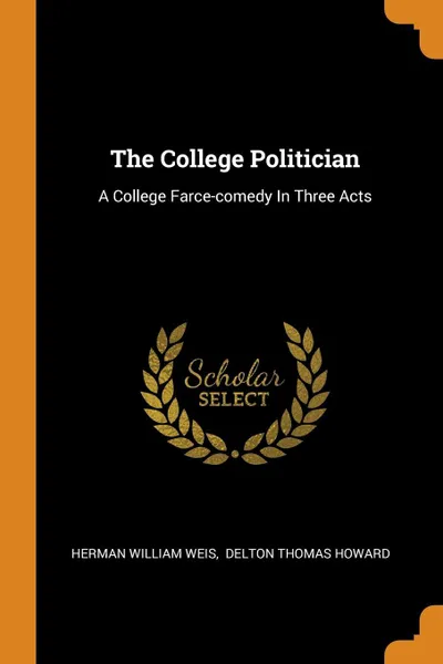 Обложка книги The College Politician. A College Farce-comedy In Three Acts, Herman William Weis