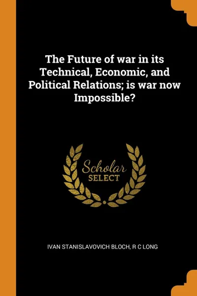 Обложка книги The Future of war in its Technical, Economic, and Political Relations; is war now Impossible?, Ivan Stanislavovich Bloch, R C Long