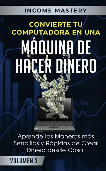 Обложка книги Convierte Tu Computadora en Una Maquina de Hacer Dinero. Aprende Las Maneras Mas Sencillas y Rapidas de Crear Dinero Desde Casa Volumen 3, Income Mastery