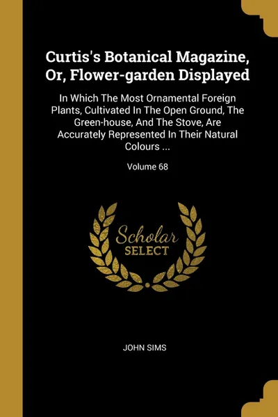 Обложка книги Curtis's Botanical Magazine, Or, Flower-garden Displayed. In Which The Most Ornamental Foreign Plants, Cultivated In The Open Ground, The Green-house, And The Stove, Are Accurately Represented In Their Natural Colours ...; Volume 68, John Sims