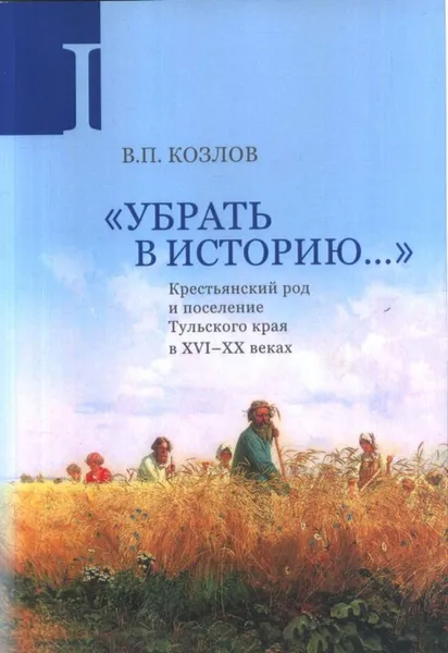 Обложка книги «Убрать в историю...»: Крестьянский род и поселение Тульского края в XVI–ХХ веках. Ч. 1: Конец XVI в. – 1917 г., Козлов В.П.