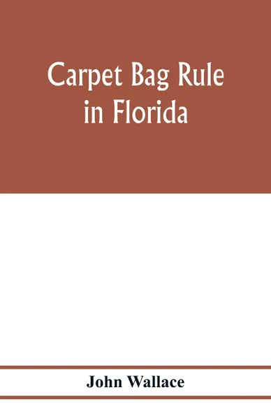 Обложка книги Carpet bag rule in Florida. The inside workings of the reconstruction of civil government in Florida after the close of the civil war, John Wallace