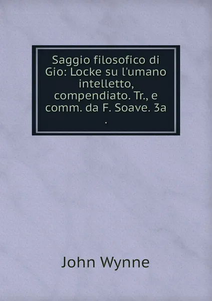 Обложка книги Saggio filosofico di Gio: Locke su l'umano intelletto, compendiato. Tr., e comm. da F. Soave. 3a ., John Wynne